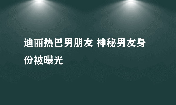 迪丽热巴男朋友 神秘男友身份被曝光