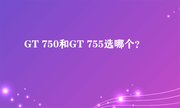 GT 750和GT 755选哪个？