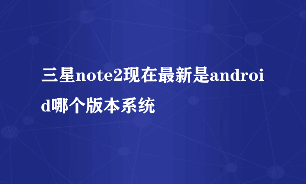 三星note2现在最新是android哪个版本系统