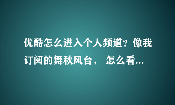 优酷怎么进入个人频道？像我订阅的舞秋风台， 怎么看自己的个人频道？！急急急