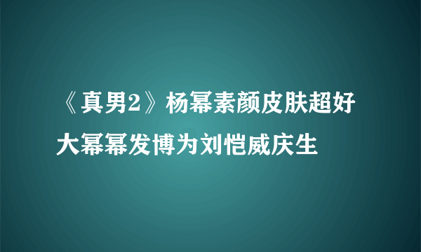 《真男2》杨幂素颜皮肤超好大幂幂发博为刘恺威庆生