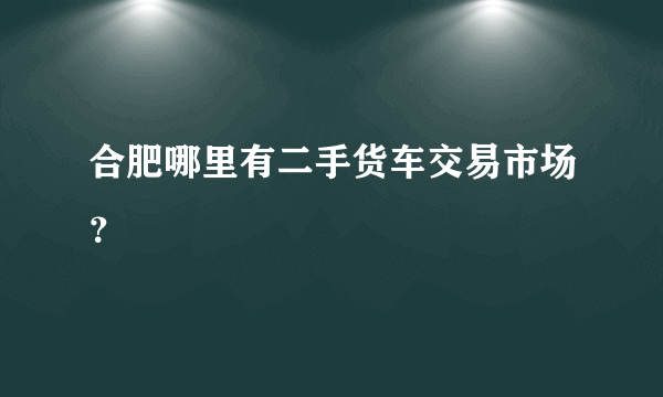 合肥哪里有二手货车交易市场？