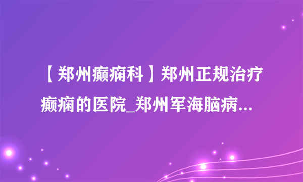 【郑州癫痫科】郑州正规治疗癫痫的医院_郑州军海脑病医院靠谱吗