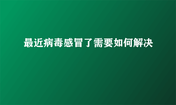 最近病毒感冒了需要如何解决