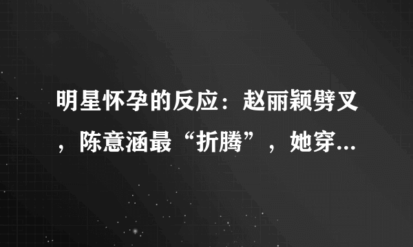 明星怀孕的反应：赵丽颖劈叉，陈意涵最“折腾”，她穿高跟鞋跳舞