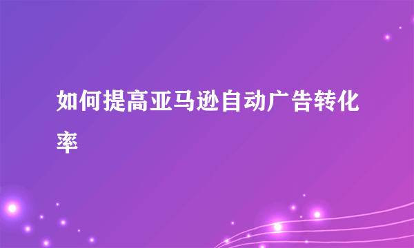 如何提高亚马逊自动广告转化率