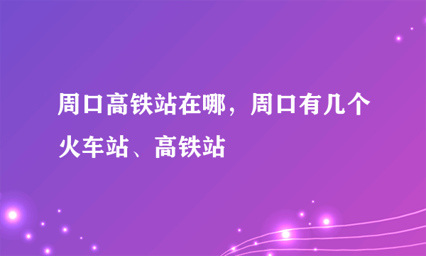 周口高铁站在哪，周口有几个火车站、高铁站