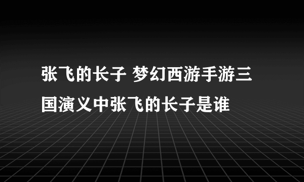 张飞的长子 梦幻西游手游三国演义中张飞的长子是谁