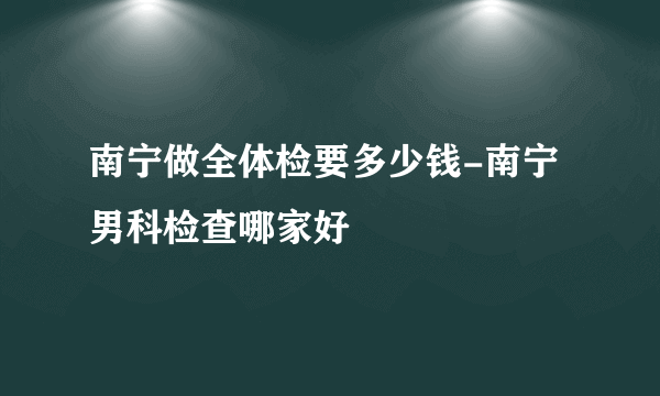 南宁做全体检要多少钱-南宁男科检查哪家好