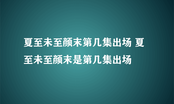 夏至未至颜末第几集出场 夏至未至颜末是第几集出场