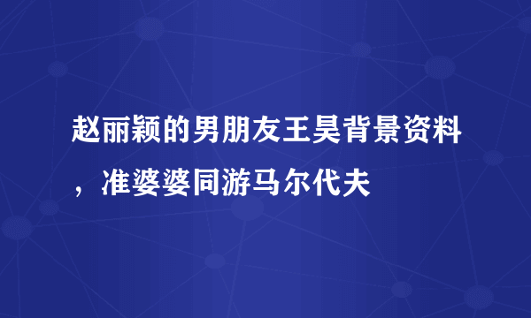 赵丽颖的男朋友王昊背景资料，准婆婆同游马尔代夫