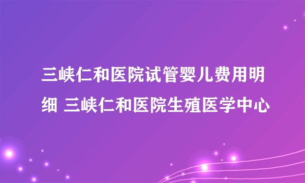 三峡仁和医院试管婴儿费用明细 三峡仁和医院生殖医学中心