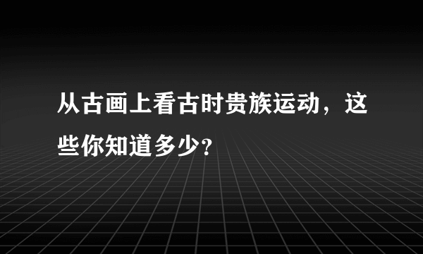 从古画上看古时贵族运动，这些你知道多少？