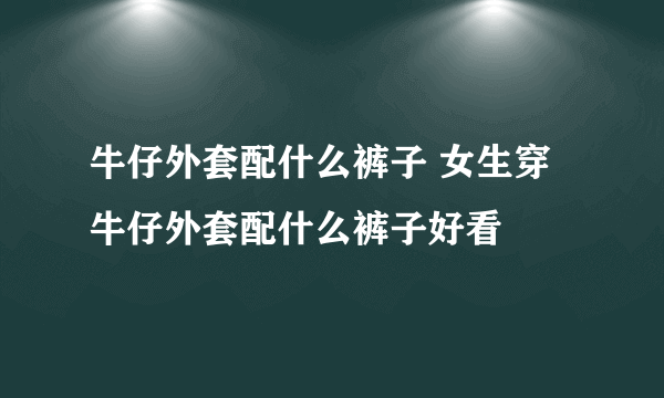 牛仔外套配什么裤子 女生穿牛仔外套配什么裤子好看