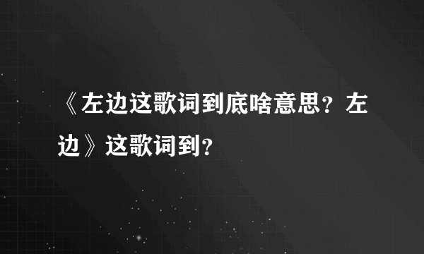 《左边这歌词到底啥意思？左边》这歌词到？