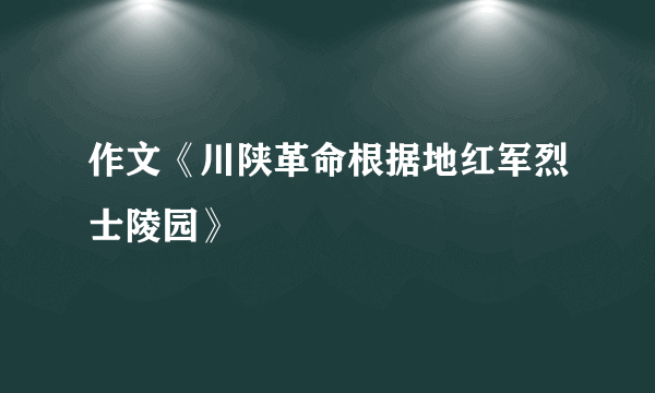 作文《川陕革命根据地红军烈士陵园》