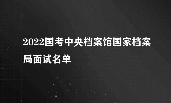 2022国考中央档案馆国家档案局面试名单