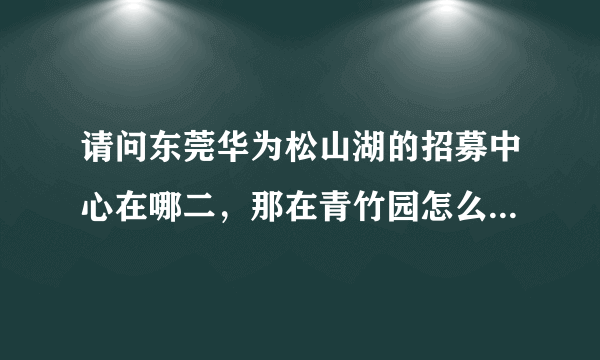 请问东莞华为松山湖的招募中心在哪二，那在青竹园怎么坐车去？