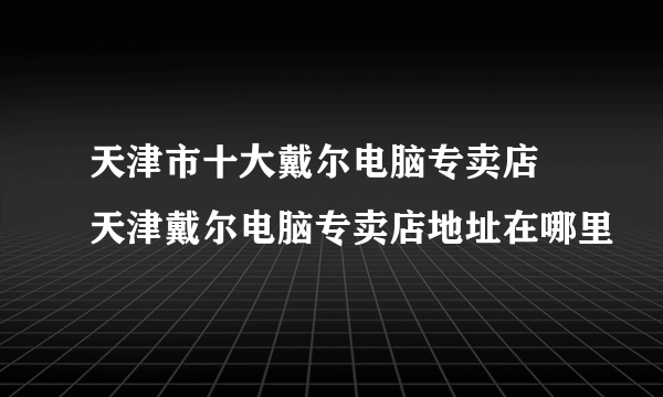 天津市十大戴尔电脑专卖店 天津戴尔电脑专卖店地址在哪里