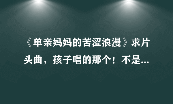 《单亲妈妈的苦涩浪漫》求片头曲，孩子唱的那个！不是何静唱的那个，那是片尾曲！！！！