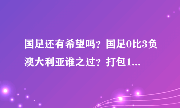 国足还有希望吗？国足0比3负澳大利亚谁之过？打包1吨行李？