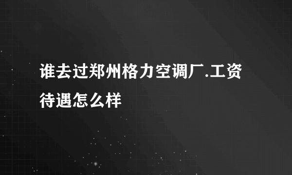 谁去过郑州格力空调厂.工资待遇怎么样