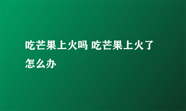 吃芒果上火吗 吃芒果上火了怎么办