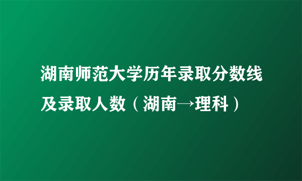 湖南师范大学历年录取分数线及录取人数（湖南→理科）