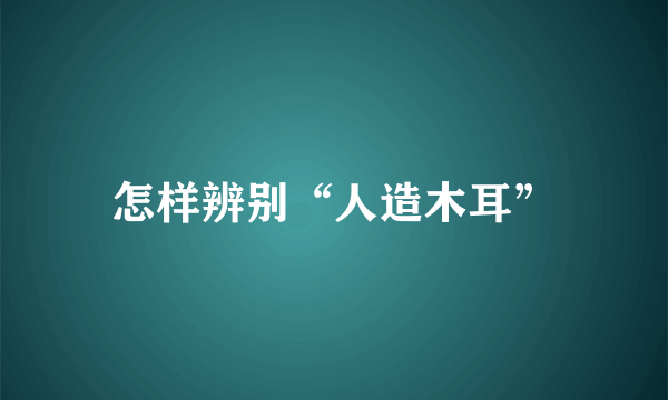 怎样辨别“人造木耳”