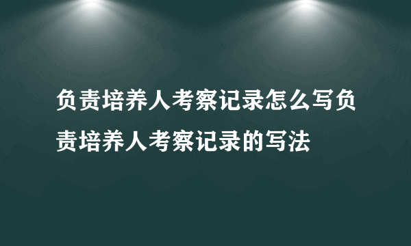 负责培养人考察记录怎么写负责培养人考察记录的写法