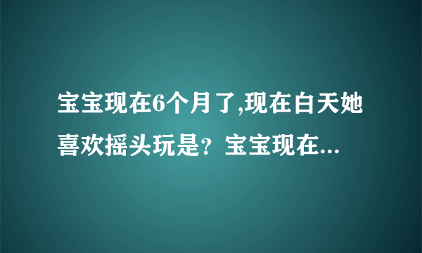 宝宝现在6个月了,现在白天她喜欢摇头玩是？宝宝现在6个...