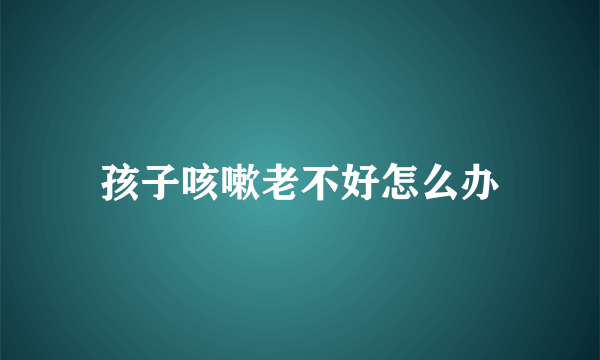 孩子咳嗽老不好怎么办