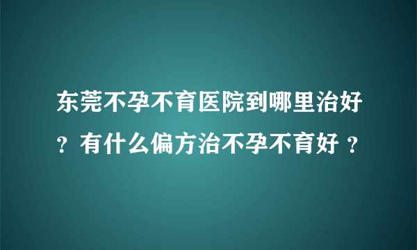 东莞不孕不育医院到哪里治好？有什么偏方治不孕不育好 ？