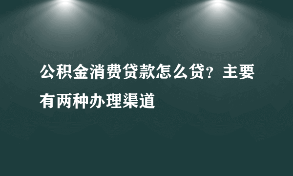 公积金消费贷款怎么贷？主要有两种办理渠道