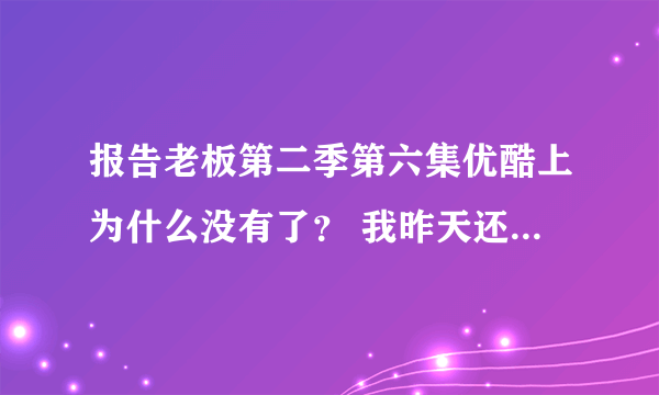 报告老板第二季第六集优酷上为什么没有了？ 我昨天还看的，今天就没