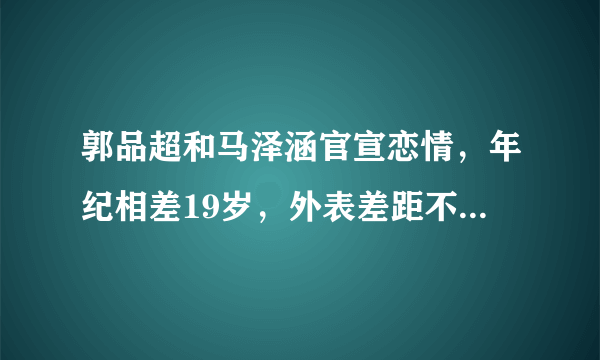 郭品超和马泽涵官宣恋情，年纪相差19岁，外表差距不大却被群嘲 ... 