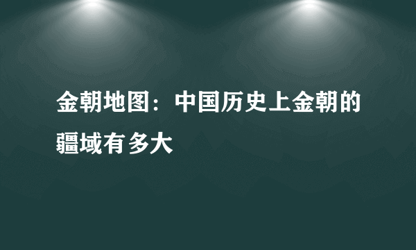 金朝地图：中国历史上金朝的疆域有多大