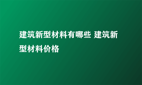 建筑新型材料有哪些 建筑新型材料价格