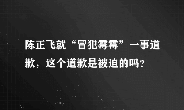 陈正飞就“冒犯霉霉”一事道歉，这个道歉是被迫的吗？