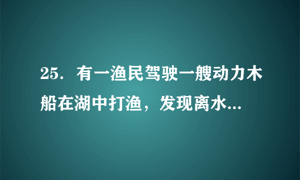 25．有一渔民驾驶一艘动力木船在湖中打渔，发现离水面0.5m处的船板漏了一个面积是10cm2的漏洞，湖水从漏洞喷入船中，渔民紧急处理补好漏洞了，避免了危险．求：（1）漏洞处湖水的压强是多少？（2）补好漏洞至少需要多大的压力？（取g=10N/kg，湖水密度为1.0×103kg/m3）