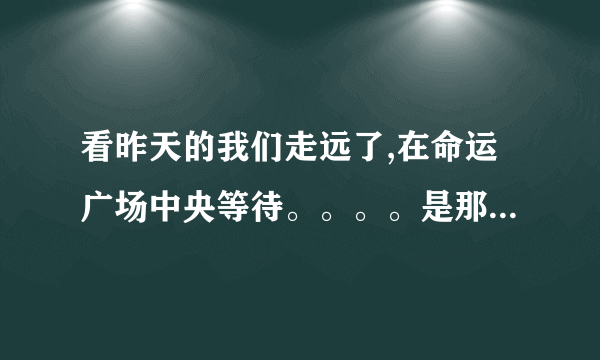 看昨天的我们走远了,在命运广场中央等待。。。。是那首歌的歌词啊