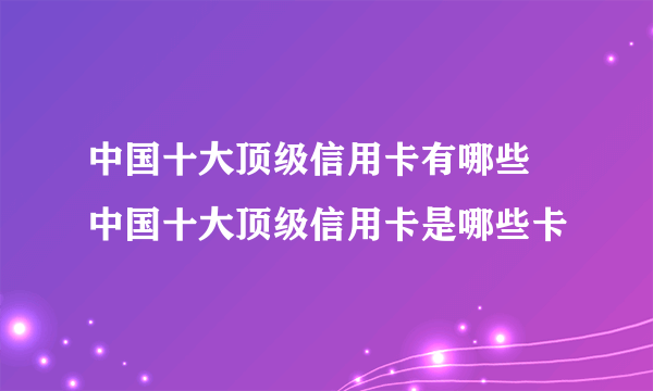 中国十大顶级信用卡有哪些 中国十大顶级信用卡是哪些卡