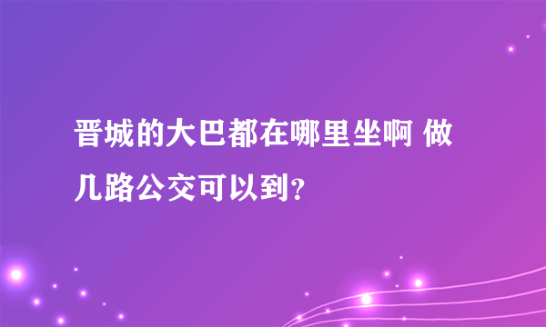 晋城的大巴都在哪里坐啊 做几路公交可以到？