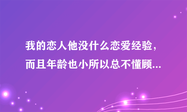 我的恋人他没什么恋爱经验，而且年龄也小所以总不懂顾及我的感受，我很烦恼，请教教我该如何好？