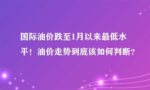 国际油价跌至1月以来最低水平！油价走势到底该如何判断？