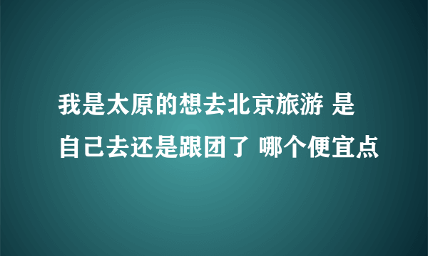 我是太原的想去北京旅游 是自己去还是跟团了 哪个便宜点