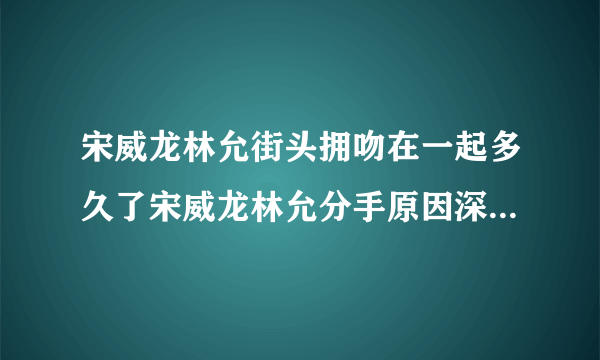 宋威龙林允街头拥吻在一起多久了宋威龙林允分手原因深扒_飞外网