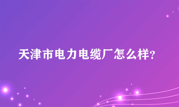 天津市电力电缆厂怎么样？