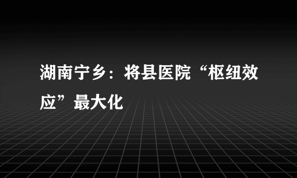 湖南宁乡：将县医院“枢纽效应”最大化