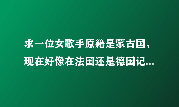 求一位女歌手原籍是蒙古国，现在好像在法国还是德国记不清了。给个日本动漫唱过歌，声音很透明！